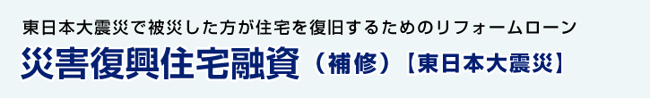 東日本大震災で被災した方が住宅を復旧するためのリフォームローン 災害復興住宅融資（補修）【東日本大震災】