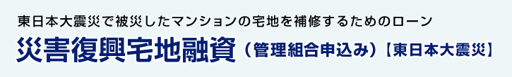 東日本大震災で被災したマンションの宅地を補修するためのローン 災害復興宅地融資（管理組合申込み） 【東日本大震災】 