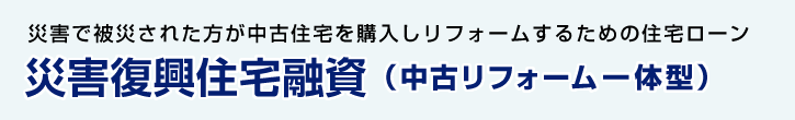 災害復興住宅融資（中古リフォーム一体型） 