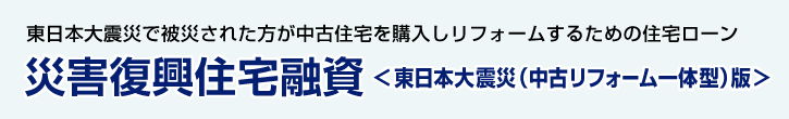 災害復興住宅融資＜東日本大震災（中古リフォーム一体型） 版＞