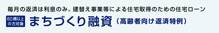 毎月の返済は利息のみ。建替え事業等による住宅取得のための住宅ローン 60歳以上の方対象 まちづくり融資（高齢者向け返済特例）