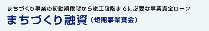 まちづくり事業の初動期段階から竣工段階までに必要な事業資金ローンまちづくり融資（短期事業資金）