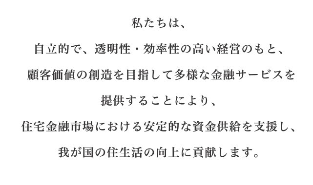 私たちは、 自立的で、透明性・効率性の高い経営のもと、 顧客価値の創造を目指して多様な金融サービスを提供することにより、 住宅金融市場における安定的な資金供給を支援し、 我が国の住生活の向上に貢献します。