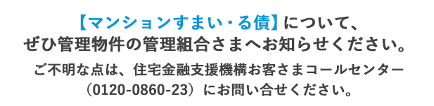 【マンションすまい・る債】について、ぜひ管理物件の管理組合さまへお知らせください。ご不明な点は、住宅金融支援機構お客さまコールセンター（0120-0860-23）にお問い合せください。