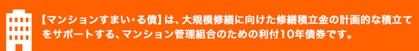 将来的にマンションの修繕をしようとお考えの組合の方に。修繕積立金の計画的な積立て・適切な管理をサポートする債券です。
