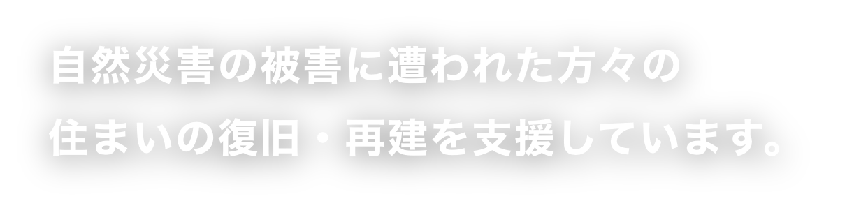 自然災害の被害に遭われた方々の住まいの復旧・再建を支援しています。